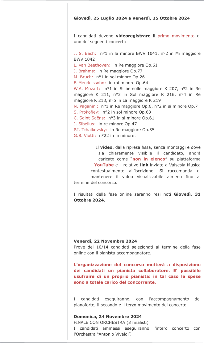 Giovedì, 25 Luglio 2024 a Venerdì, 25 Ottobre 2024   I candidati devono videoregistrare il primo movimento di uno dei seguenti concerti:  J. S. Bach:  n°1 in la minore BWV 1041, n°2 in Mi maggiore BWV 1042 L. van Beethoven:  in Re maggiore Op.61 J. Brahms:  in Re maggiore Op.77 M. Bruch:  n°1 in sol minore Op.26 F. Mendelssohn:  in mi minore Op.64 W.A. Mozart:  n°1 in Si bemolle maggiore K 207, n°2 in Re maggiore K 211, n°3 in Sol maggiore K 216, n°4 in Re maggiore K 218, n°5 in La maggiore K 219 N. Paganini:  n°1 in Re maggiore Op.6, n°2 in si minore Op.7 S. Prokofiev:  n°2 in sol minore Op.63 C. Saint-Saëns:  n°3 in si minore Op.61 J. Sibelius:  in re minore Op.47 P.I. Tchaikovsky:  in Re maggiore Op.35 G.B. Viotti:  n°22 in la minore.  Il video, dalla ripresa fissa, senza montaggi e dove sia chiaramente visibile il candidato, andrà caricato come “non in elenco” su piattaforma YouTube e il relativo link inviato a Valsesia Musica contestualmente all’iscrizione. Si raccomanda di mantenere il video visualizzabile almeno fino al termine del concorso.  I risultati della fase online saranno resi noti Giovedì, 31 Ottobre 2024.       Venerdì, 22 Novembre 2024 Prove dei 10/14 candidati selezionati al termine della fase online con il pianista accompagnatore.  L’organizzazione del concorso metterà a disposizione dei candidati un pianista collaboratore. E’ possibile usufruire di un proprio pianista: in tal caso le spese sono a totale carico del concorrente.   I candidati eseguiranno, con l’accompagnamento del pianoforte, il secondo e il terzo movimento del concerto.  Domenica, 24 Novembre 2024 FINALE CON ORCHESTRA (3 finalisti) I candidati ammessi eseguiranno l’intero concerto con l’Orchestra “Antonio Vivaldi”.